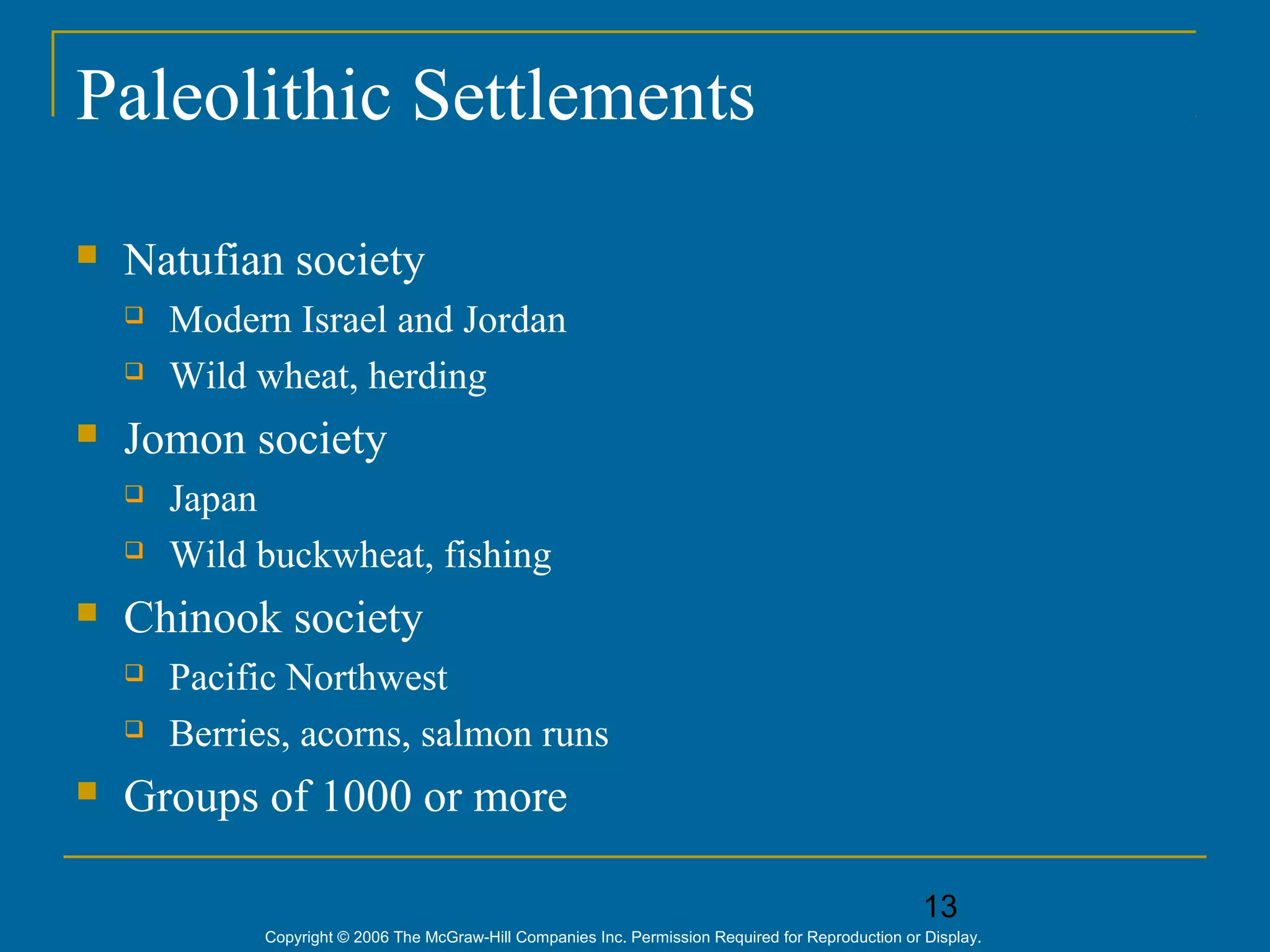 13
Copyright © 2006 The McGraw-Hill Companies Inc. Permission Required for Reproduction or Display.
Paleolithic Settlements
 Natufian society
 Modern Israel and Jordan
 Wild wheat, herding
 Jomon society
 Japan
 Wild buckwheat, fishing
 Chinook society
 Pacific Northwest
 Berries, acorns, salmon runs
 Groups of 1000 or more
 