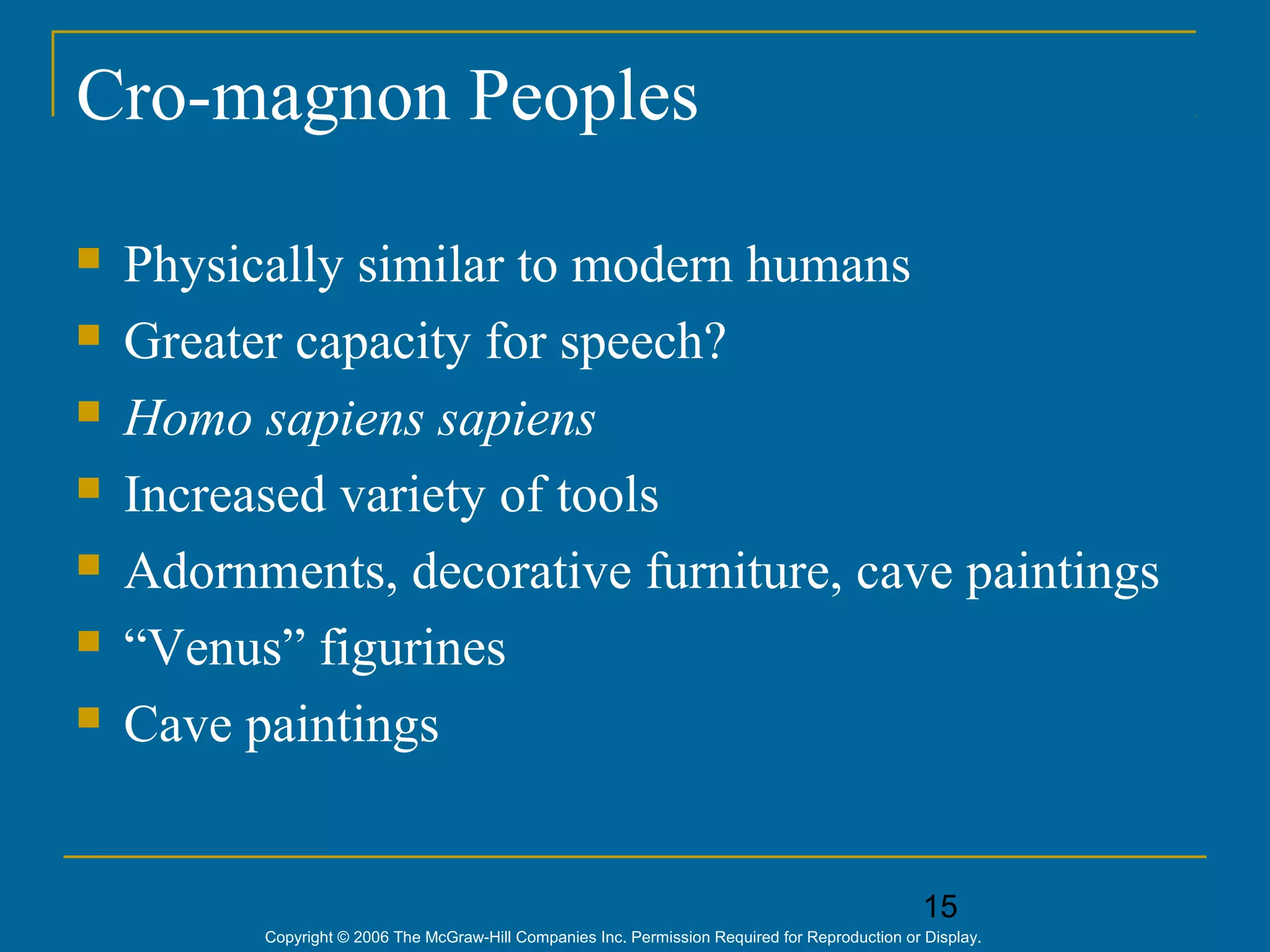 15
Copyright © 2006 The McGraw-Hill Companies Inc. Permission Required for Reproduction or Display.
Cro-magnon Peoples
 Physically similar to modern humans
 Greater capacity for speech?
 Homo sapiens sapiens
 Increased variety of tools
 Adornments, decorative furniture, cave paintings
 “Venus” figurines
 Cave paintings
 