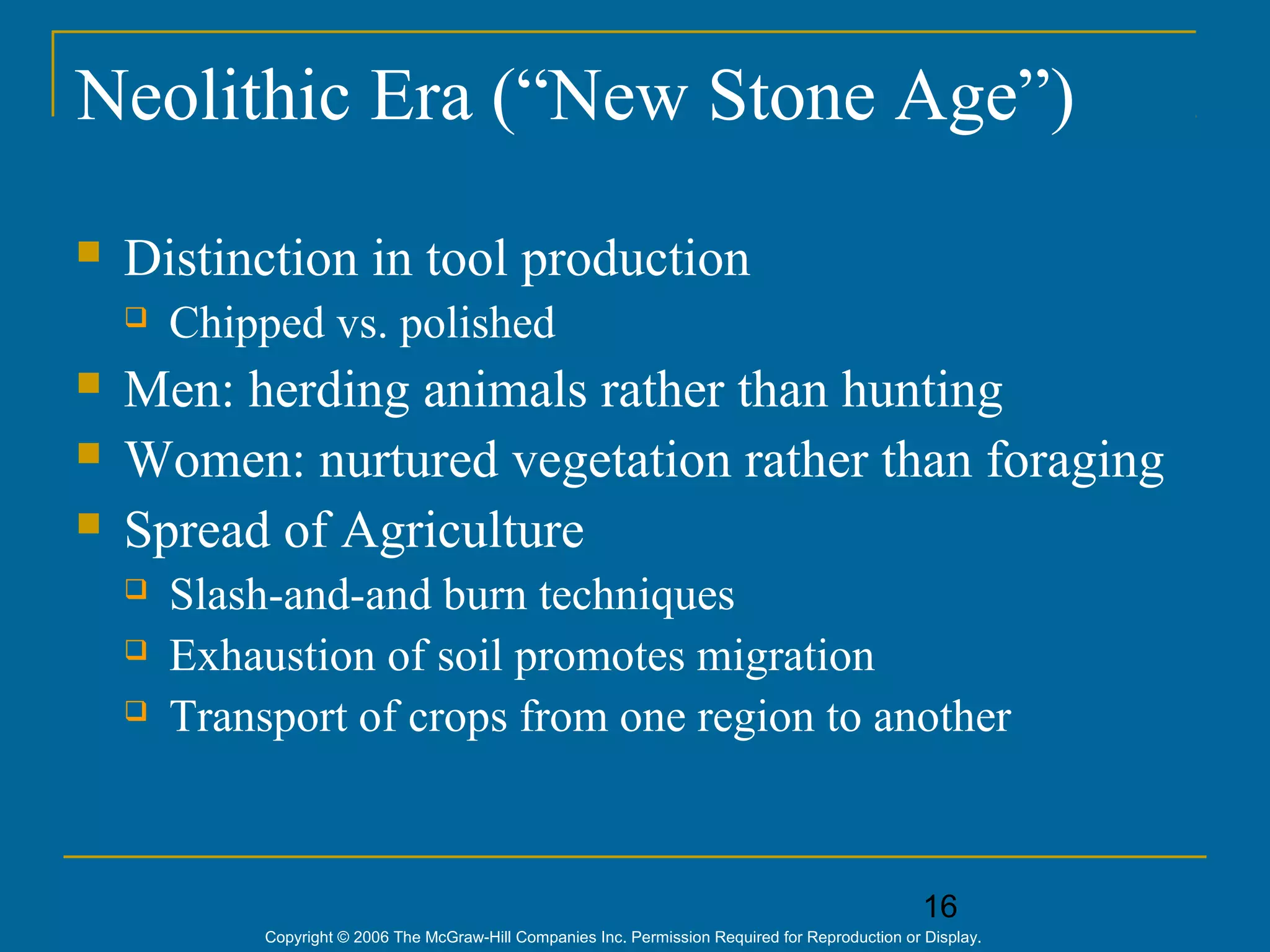 16
Copyright © 2006 The McGraw-Hill Companies Inc. Permission Required for Reproduction or Display.
Neolithic Era (“New Stone Age”)
 Distinction in tool production
 Chipped vs. polished
 Men: herding animals rather than hunting
 Women: nurtured vegetation rather than foraging
 Spread of Agriculture
 Slash-and-and burn techniques
 Exhaustion of soil promotes migration
 Transport of crops from one region to another
 