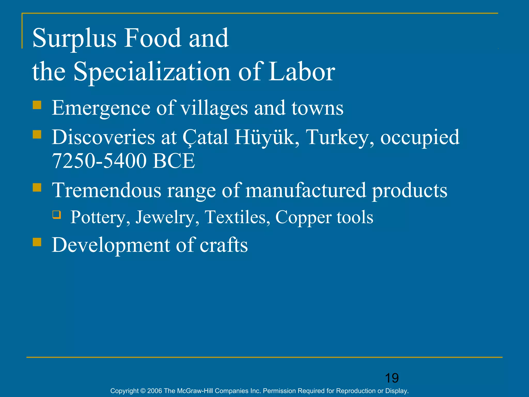 19
Copyright © 2006 The McGraw-Hill Companies Inc. Permission Required for Reproduction or Display.
Surplus Food and
the Specialization of Labor
 Emergence of villages and towns
 Discoveries at Çatal Hüyük, Turkey, occupied
7250-5400 BCE
 Tremendous range of manufactured products
 Pottery, Jewelry, Textiles, Copper tools
 Development of crafts
 