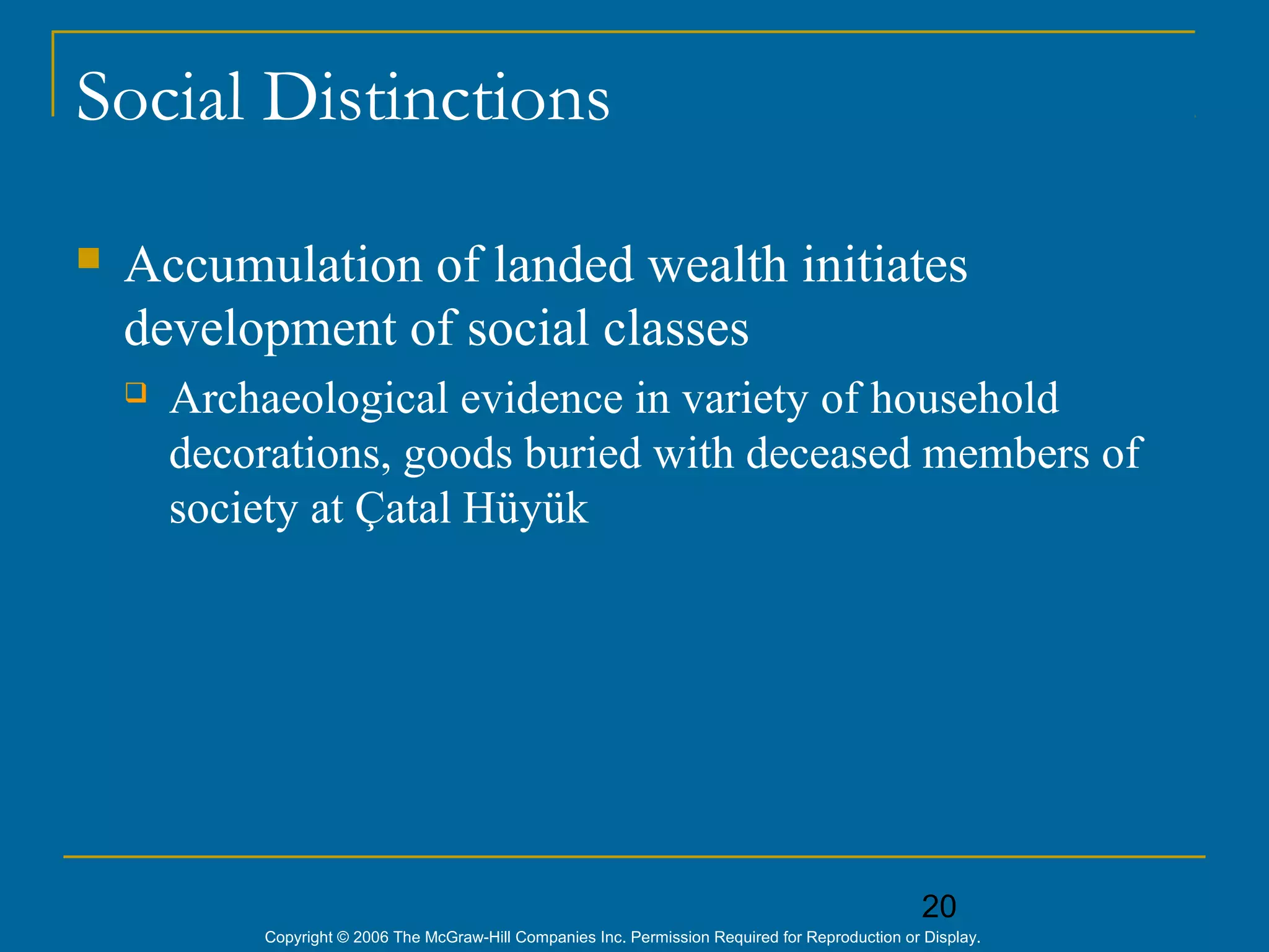 20
Copyright © 2006 The McGraw-Hill Companies Inc. Permission Required for Reproduction or Display.
Social Distinctions
 Accumulation of landed wealth initiates
development of social classes
 Archaeological evidence in variety of household
decorations, goods buried with deceased members of
society at Çatal Hüyük
 