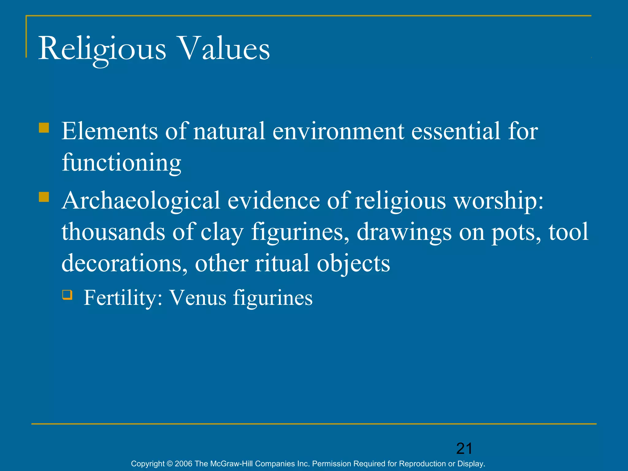 21
Copyright © 2006 The McGraw-Hill Companies Inc. Permission Required for Reproduction or Display.
Religious Values
 Elements of natural environment essential for
functioning
 Archaeological evidence of religious worship:
thousands of clay figurines, drawings on pots, tool
decorations, other ritual objects
 Fertility: Venus figurines
 