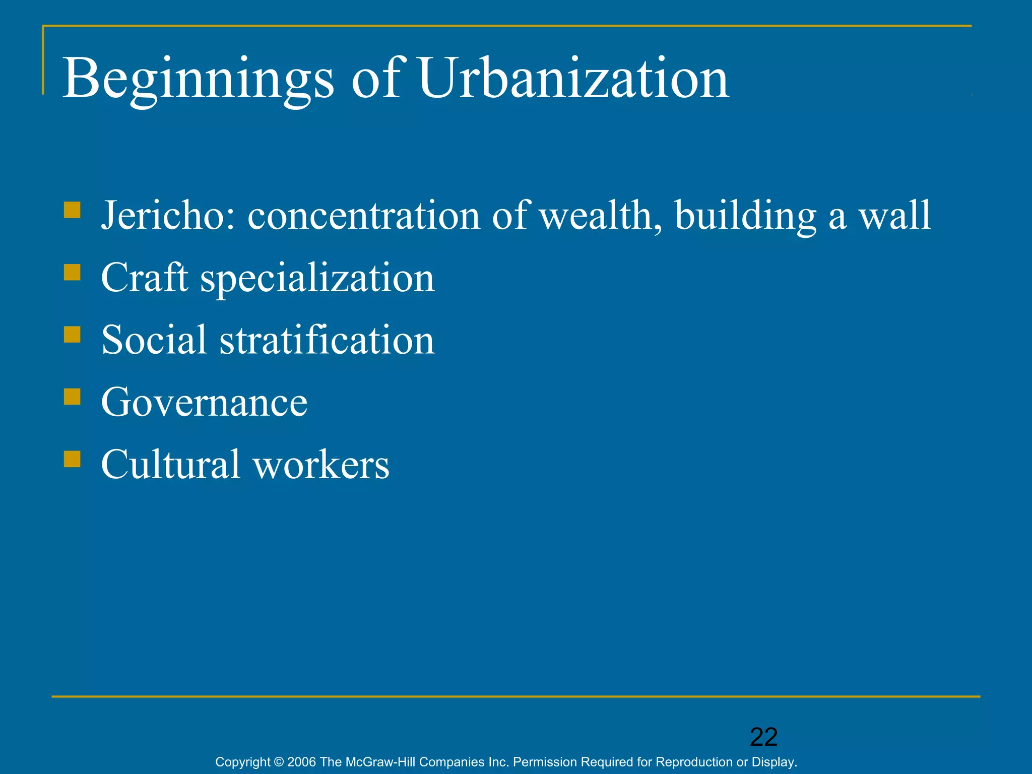 22
Copyright © 2006 The McGraw-Hill Companies Inc. Permission Required for Reproduction or Display.
Beginnings of Urbanization
 Jericho: concentration of wealth, building a wall
 Craft specialization
 Social stratification
 Governance
 Cultural workers
 