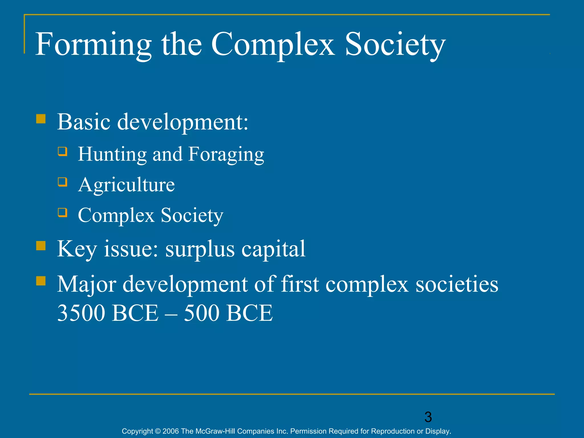 3
Copyright © 2006 The McGraw-Hill Companies Inc. Permission Required for Reproduction or Display.
Forming the Complex Society
 Basic development:
 Hunting and Foraging
 Agriculture
 Complex Society
 Key issue: surplus capital
 Major development of first complex societies
3500 BCE – 500 BCE
 