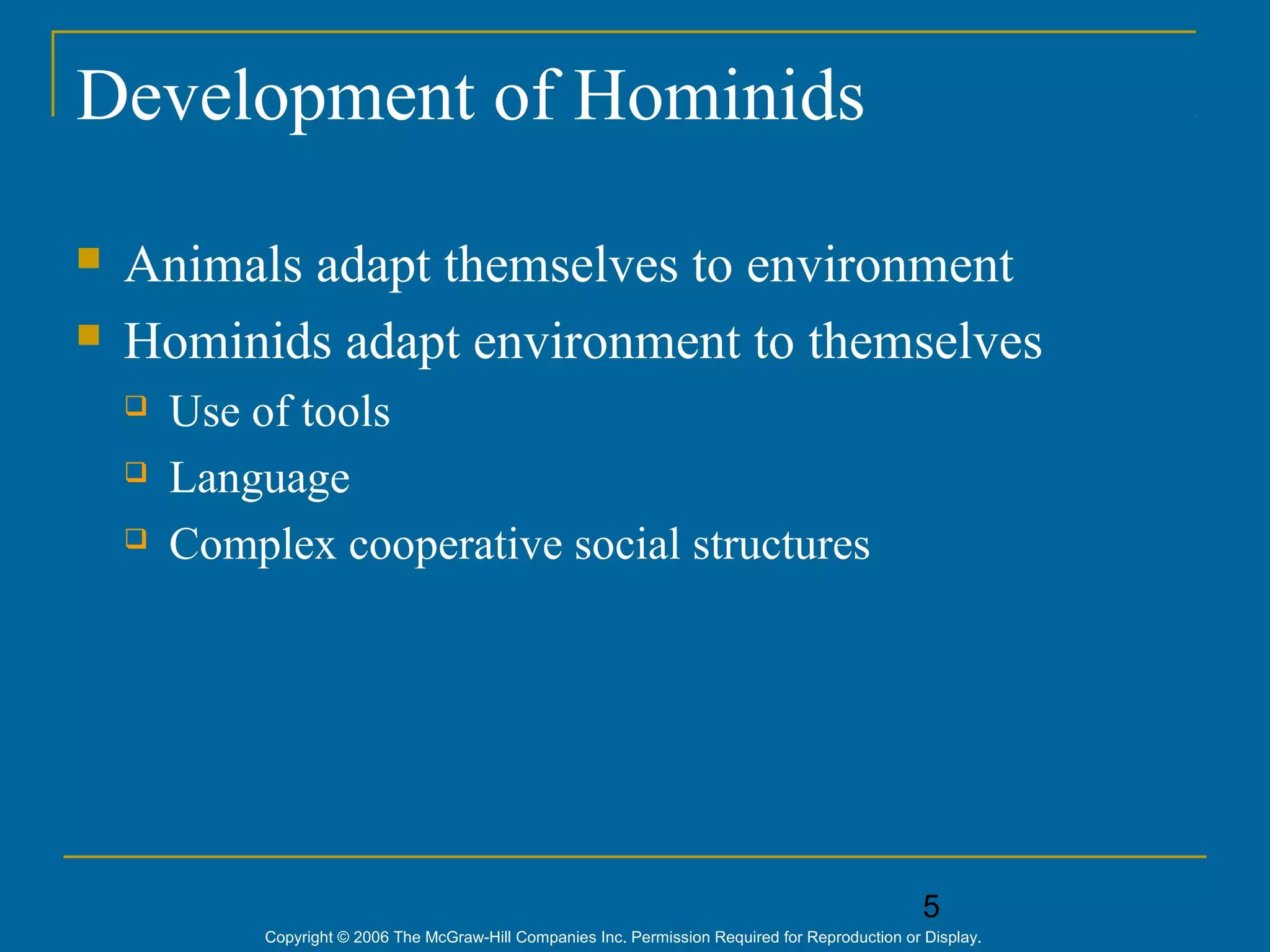 5
Copyright © 2006 The McGraw-Hill Companies Inc. Permission Required for Reproduction or Display.
Development of Hominids
 Animals adapt themselves to environment
 Hominids adapt environment to themselves
 Use of tools
 Language
 Complex cooperative social structures
 
