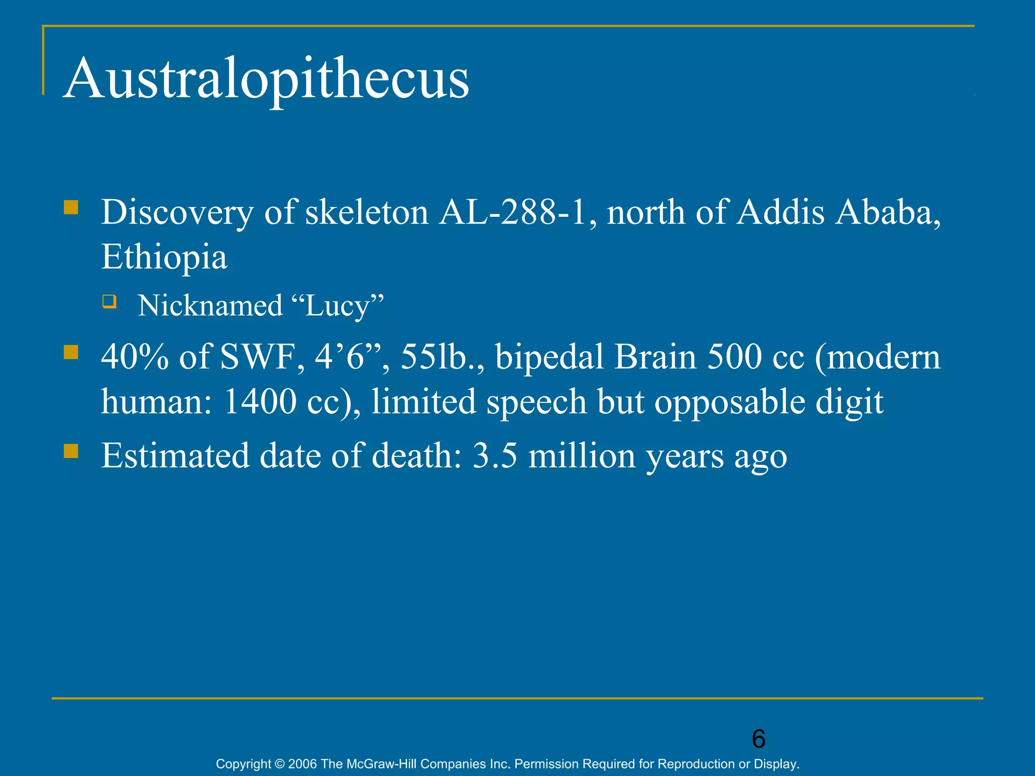 6
Copyright © 2006 The McGraw-Hill Companies Inc. Permission Required for Reproduction or Display.
Australopithecus
 Discovery of skeleton AL-288-1, north of Addis Ababa,
Ethiopia
 Nicknamed “Lucy”
 40% of SWF, 4’6”, 55lb., bipedal Brain 500 cc (modern
human: 1400 cc), limited speech but opposable digit
 Estimated date of death: 3.5 million years ago
 