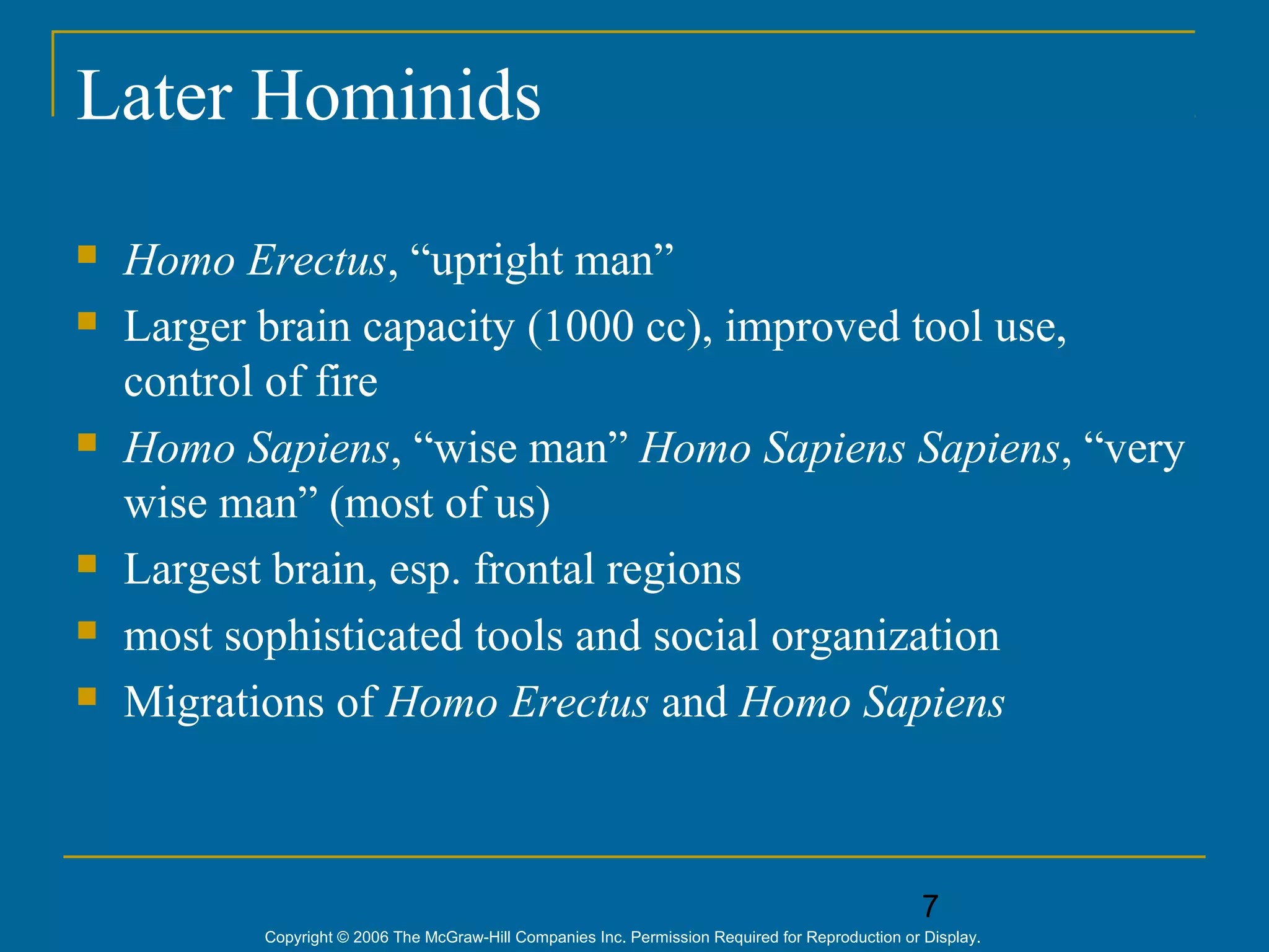 7
Copyright © 2006 The McGraw-Hill Companies Inc. Permission Required for Reproduction or Display.
Later Hominids
 Homo Erectus, “upright man”
 Larger brain capacity (1000 cc), improved tool use,
control of fire
 Homo Sapiens, “wise man” Homo Sapiens Sapiens, “very
wise man” (most of us)
 Largest brain, esp. frontal regions
 most sophisticated tools and social organization
 Migrations of Homo Erectus and Homo Sapiens
 