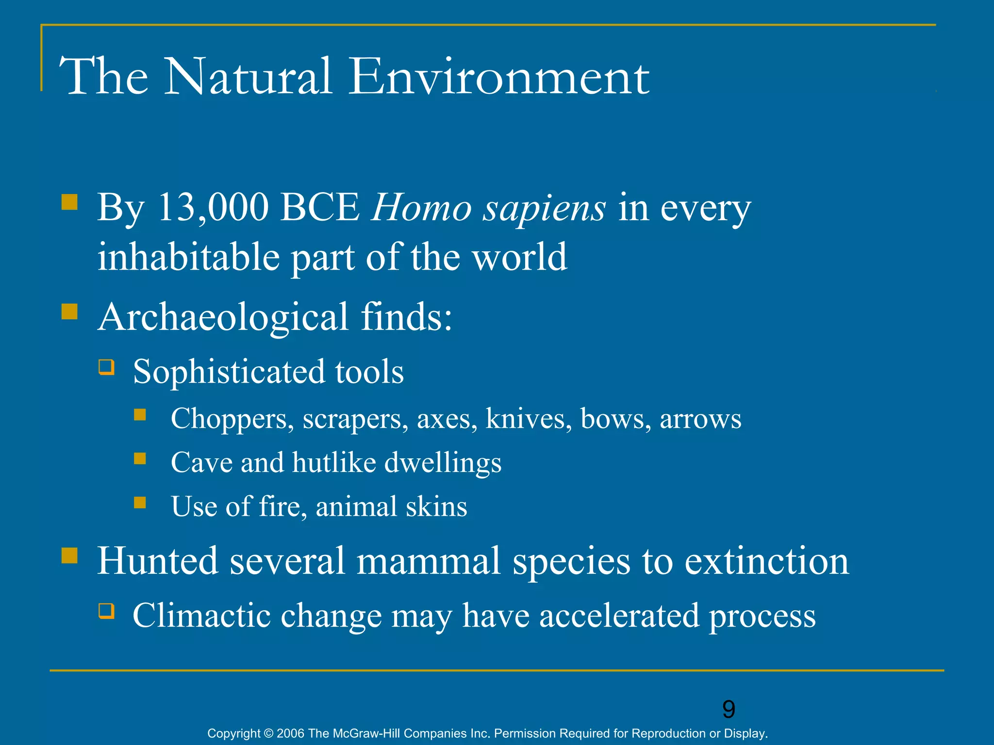 9
Copyright © 2006 The McGraw-Hill Companies Inc. Permission Required for Reproduction or Display.
The Natural Environment
 By 13,000 BCE Homo sapiens in every
inhabitable part of the world
 Archaeological finds:
 Sophisticated tools
 Choppers, scrapers, axes, knives, bows, arrows
 Cave and hutlike dwellings
 Use of fire, animal skins
 Hunted several mammal species to extinction
 Climactic change may have accelerated process
 