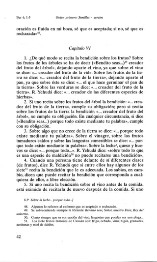 Ber 6, 1-5 Orden primero: Semillas - zeraim
oración es fluida en mi boca, sé que es aceptada; si no, sé que es
rechazada»48
•
Capítulo VI
l. ¿De qué modo se recita la bendición sobre los frutos? Sobre
los frutos de los árboles se ha de decir («Bendito seas...)49
creador
del fruto del árbol», dejando aparte el vino, ya que sobre el vino
se dice: «... creador del fruto de la vid». Sobre los frutos de la tie-
rra se dice: «... creador del fruto de la tierra», dejando aparte el
pan, ya que sobre éste se dice: «... el que hace germinar el pan de
la tierra». Sobre las verduras se dice: «... creador del fruto de la
tierra». R. Yehudá dice: «... creador de las diferentes especies de
hierbas».
2. Si uno recita sobre los frutos del árbol la bendición: «... crea-
dor del fruto de la tierra», cumple su obligación; pero si recita
sobre los frutos de la tierra la bendición «... creador del fruto del
árbol», no cumple su obligación. En cualquier circunstancia, si dice
(«Bendito seas...) porque todo existe mediante tu palabra», cumple
con su obligación.
3. Sobre algo que no crece de la tierra se dice: «... porque todo
existe mediante tu palabra». Sobre el vinagre, sobre los frutos
inmaduros caídos y sobre las langostas comestibles se dice: «... por-
que todo existe mediante tu palabra». Sobre la leche", queso y hue-
vos se dice: «... porque todo...». R. Yehudá dice: «sobre todo lo que
es una especie de maldición50
no puede recitarse una bendición».
4. Cuando una persona tiene delante de sí diferentes clases
(de frutos), dice R. Yehudá que si entre ellos hay algunos de los
siete51
recita la bendición que le es adecuada. Los sabios, en cam-
bio, dicen que puede recitar la bendición que corresponda a cual-
quiera de ellos, a libre elección.
5. Si uno recita la bendición sobre el vino antes de la comida,
está eximido de recitarla de nuevo después de la comida. Si uno
6.3' Sobre la leche... porque todo...]
48. Algunos lo refieren al enfermo que es aceptado o rechazado.
49. Se sobreentiende siempre la fórmula: Bendito seas, Señor, nuestro Dios, Rey del
universo.
50. Como vinagre que es corrupción del vino, langostas que pueden ser una plaga...
51. Los siete frutos famosos de Canaán son: trigo, cebada, vino, higos, granadas,
aceitunas y miel de dátiles.
42
 