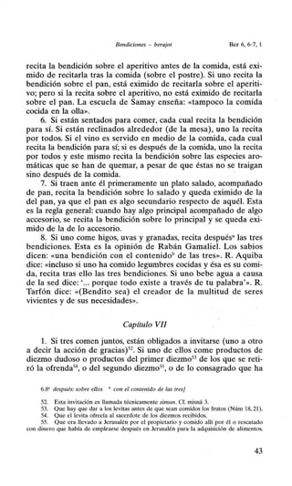 Bendiciones - berajot Ber 6, 6-7, 1
recita la bendición sobre el aperitivo antes de la comida, está exi-
mido de recitada tras la comida (sobre el postre). Si uno recita la
bendición sobre el pan, está eximido de recitada sobre el aperiti-
vo; pero si la recita sobre el aperitivo, no está eximido de recitada
sobre el pan. La escuela de Samay enseña: «tampoco la comida
cocida en la olla».
6. Si están sentados para comer, cada cual recita la bendición
para sí. Si están reclinados alrededor (de la mesa), uno la recita
por todos. Si el vino es servido en medio de la comida, cada cual
recita la bendición para sí; si es después de la comida, uno la recita
por todos y este mismo recita la bendición sobre las especies aro-
máticas que se han de quemar, a pesar de que éstas no se traigan
sino después de la comida.
7. Si traen ante él primeramente un plato salado, acompañado
de pan, recita la bendición sobre lo salado y queda eximido de la
del pan, ya que el pan es algo secundario respecto de aquél. Esta
es la regla general: cuando hay algo principal acompañado de algo
accesorio, se recita la bendición sobre lo principal y se queda exi-
mido de la de lo accesorio.
8. Si uno come higos, uvas y granadas, recita despuésa las tres
bendiciones. Esta es la opinión de Rabán Gamaliel. Los sabios
dicen: «una bendición con el contenidob de las tres». R. Aquiba
dice: «incluso si uno ha comido legumbres cocidas y ésa es su comi-
da, recita tras ello las tres bendiciones. Si uno bebe agua a causa
de la sed dice:'... porque todo existe a través de tu palabra'». R.
Tarfón dice: «(Bendito sea) el creador de la multitud de seres
vivientes y de sus necesidades».
Capítulo VII
l. Si tres comen juntos, están obligados a invitarse (uno a otro
a decir la acción de gracias)52
• Si uno de ellos come productos de
diezmo dudoso o productos del primer diezmo53 de los que se reti-
ró la ofrenda5
4, o del segundo diezmo55
, o de lo consagrado que ha
6.8' después: sobre ellos " con el contenido de las tresj
52. Esta invitación es llamada técnicamente simun. Cf. misná 3.
53. Que hay que dar a los levitas antes de que sean comidos los frutos (Núm 18, 21).
54. Que el levita ofrecía al sacerdote d'e los diezmos recibidos.
55. Que era llevado a Jerusalén por el propietario y comido allí por él o rescatado
con dinero que había de emplearse después en Jerusalén para la adquisición de alimentos.
43
 