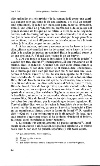 Ber 7, 2-4 Orden primero: Semillas - zeraim
sido redimido, o si el servidor (de la comunidad) come una canti-
dad aunque sólo sea como la de una aceituna, o si está un samari-
tano (presente), (pueden ser incluidos) para hacer la invitación.
Pero si uno come de productos no diezmados o de aquellos del
primer diezmo de los que no se retiró la ofrenda, o del segundo
diezmo, o de lo consagrado que no ha sido redimido, o si el servi-
dor (de la comunidad) come menos cantidad que la equiparable a
una aceituna, o si está allí presente un extraño, no se hace la invi-
tación (a la acción de gracias en común).
2. A las mujeres, esclavos y menores no se les hace la invita-
ción. ¿Hasta qué cantidad (se ha de comer) para hacer la invita-
ción (a la acción de gracias en común)? Hasta la cantidad como la
de una aceituna. R. Yehudá dice: «como la de un huevo».
3. ¿De qué modo se hace la invitación (a la acción de gracias)?
Cuando son tres, dice uno56: «bendigamos». Si son tres, aparte de él
mismo, dice: «bendecid». Cuando son diez dice: «bendigamos a
nuestro Dios». Si son diez, aparte de él mismo, dice: «bendecid».
Es lo mismo que sean diez que sean diez mil. Si son cien dice: «ala-
bemos al Señor, nuestro Dios». Si son cien, aparte de él mismo,
dice: «bendecid». Si son mil dice: «bendigamos al Señor, nuestro
Dios, Dios de Israel». Si son mil, aparte de él mismo, dice: «bende-
cid». Si son diez mil, se dice: «alabemos al Señor, nuestro Dios,
Dios de Israel, Dios de los ejércitos, que está sentado sobre los
querubines, por los manjares que hemos comido». Si son diez mil,
aparte de él mismo, dice: «alabad». Según la manera en que recita
la bendición, así se ·le ha de responder: «bendito seas Tú, Señor,
nuestro Dios, Dios de Israel, Dios de los ejércitos, que estás senta-
do• sobre los querubines, por la comida que hemos ingerido». R.
Yosé el galileo dice: «Se ha de recitar la bendición de acuerdo con
la multitud de la asamblea, ya que está escrito: 'bendecid a Dios
en las asambleas, al Señor, desde la fuente de Israe1'»57
. R. Aquiba
dice: «¿Qué es lo que encontramos en la sinagoga?» Es igual que
sean muchos o que sean pocos; él ha de decir: «bendecid al Señor».
R. Ismael dice: «bendecid al Señor bendito».
4. Si comen tres conjuntamente, no puede separarse58
• Igual-
mente si son cuatro o cinco. Si son seis pueden separarse y lo mismo
hasta diez. Si son diez no pueden separarse (y así) hasta veinte.
7.3' que estás sentado... hemos ingerido]
56. El que preside la mesa.
57. Sal 68, 27.
58. Sin haberse invitado antes a la recitación común de la acción de gracias.
44
 