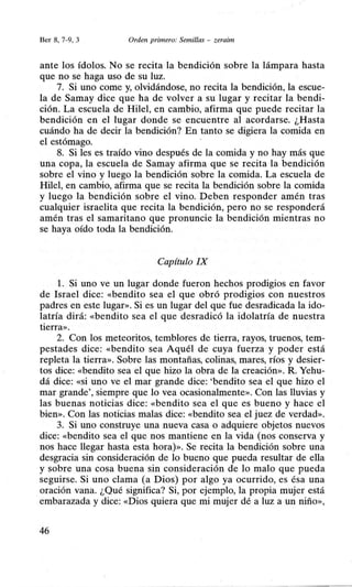 Ber 8, 7-9, 3 Orden primero: Semillas - zeraim
ante los ídolos. No se recita la bendición sobre la lámpara hasta
que no se haga uso de su luz.
7. Si uno come y, olvidándose, no recita la bendición, la escue-
la de Samay dice que ha de volver a su lugar y recitar la bendi-
ción. La escuela de Hile!, en cambio, afirma que puede recitar la
bendición en el lugar donde se encuentre al acordarse. ¿Hasta
cuándo ha de decir la bendición? En tanto se digiera la comida en
el estómago.
8. Si les es traído vino después de la comida y no hay más que
una copa, la escuela de Samay afirma que se recita la bendición
sobre el vino y luego la bendición sobre la comida. La escuela de
Hile!, en cambio, afirma que se recita la bendición sobre la comida
y luego la bendición sobre el vino. Deben responder amén tras
cualquier israelita que recita la bendición, pero no se responderá
amén tras el samaritano que pronuncie la bendición mientras no
se haya oído toda la bendición.
Capítulo IX
l. Si uno ve un lugar donde fueron hechos prodigios en favor
de Israel dice: «bendito sea el que obró prodigios con nuestros
padres en este lugar». Si es un lugar del que fue desradicada la ido-
latría dirá: «bendito sea el que desradicó la idolatría de nuestra
tierra».
2. Con los meteoritos, temblores de tierra, rayos, truenos, tem-
pestades dice: «bendito sea Aquél de cuya fuerza y poder está
repleta la tierra». Sobre las montañas, colinas, mares, ríos y desier-
tos dice: «bendito sea el que hizo la obra de la creación». R. Yehu-
dá dice: «si uno ve el mar grande dice: 'bendito sea el que hizo el
mar grande', siempre que lo vea ocasionalmente». Con las lluvias y
las buenas noticias dice: «bendito sea el que es bueno y hace el
bien». Con las noticias malas dice: «bendito sea el juez de verdad».
3. Si uno construye una nueva casa o adquiere objetos nuevos
dice: «bendito sea el que nos mantiene en la vida (nos conserva y
nos hace llegar hasta esta hora)». Se recita la bendición sobre una
desgracia sin consideración de lo bueno que pueda resultar de ella
y sobre una cosa buena sin consideración de lo malo que pueda
seguirse. Si uno clama (a Dios) por algo ya ocurrido, es ésa una
oración vana. ¿Qué significa? Si, por ejemplo, la propia mujer está
embarazada y dice: «Dios quiera que mi mujer dé a luz a un niño»,
46
 