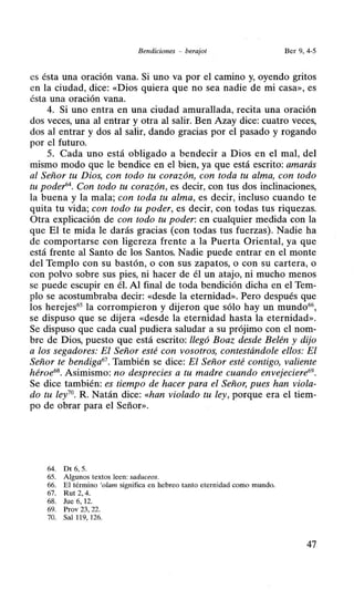 Bendiciones - berajot Ber 9, 4-5
es ésta una oración vana. Si uno va por el camino y, oyendo gritos
en la ciudad, dice: «Dios quiera que no sea nadie de mi casa», es
ésta una oración vana.
4. Si uno entra en una ciudad amurallada, recita una oración
dos veces, una al entrar y otra al salir. Ben Azay dice: cuatro veces,
dos al entrar y dos al salir, dando gracias por el pasado y rogando
por el futuro.
5. Cada uno está obligado a bendecir a Dios en el mal, del
mismo modo que le bendice en el bien, ya que está escrito: amarás
al Señor tu Dios, con todo tu corazón, con toda tu alma, con todo
tu poder-64. Con todo tu corazón, es decir, con tus dos inclinaciones,
la buena y la mala; con toda tu alma, es decir, incluso cuando te
quita tu vida; con todo tu poder, es decir, con todas tus riquezas.
Otra explicación de con todo tu poder: en cualquier medida con la
que El te mida le darás gracias (con todas tus fuerzas). Nadie ha
de comportarse con ligereza frente a la Puerta Oriental, ya que
está frente al Santo de los Santos. Nadie puede entrar en el monte
del Templo con su bastón, o con sus zapatos, o con su cartera, o
con polvo sobre sus pies, ni hacer de él un atajo, ni mucho menos
se puede escupir en él. Al final de toda bendición dicha en el Tem-
plo se acostumbraba decir: «desde la eternidad». Pero después que
los herejes65
la corrompieron y dijeron que sólo hay un mundo66
,
se dispuso que se dijera «desde la eternidad hasta la eternidad».
Se dispuso que cada cual pudiera saludar a su prójimo con el nom-
bre de Dios, puesto que está escrito: llegó Boaz desde Belén y dijo
a los segadores: El Señor esté con vosotros, contestándole ellos: El
Señor te bendiga67
• También se dice: El Señor esté contigo, valiente
héroe68• Asimismo: no desprecies a tu madre cuando envejeciere69.
Se dice también: es tiempo de hacer para el Señor, pues han viola-
do tu ley70
. R. Natán dice: «han violado tu ley, porque era el tiem-
po de obrar para el Señor».
64. Dt 6, 5.
65. Algunos textos leen: saduceos.
66. El término 'olam significa en hebreo tanto eternidad como mundo.
67. Rut 2, 4.
68. Jue 6, 12.
69. Prov 23, 22.
70. Sal 119, 126.
47
 