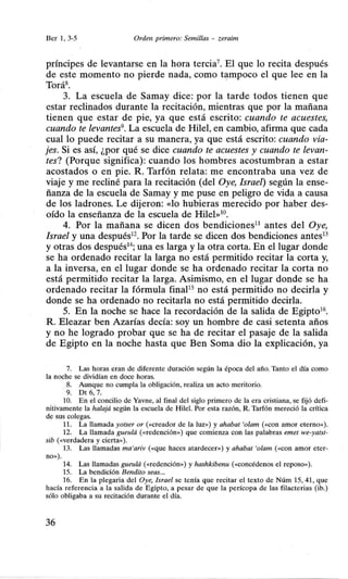 Ber 1, 3-5 Orden primero: Semillas - zeraim
príncipes de levantarse en la hora tercia7
• El que lo recita después
de este momento no pierde nada, como tampoco el que lee en la
Torá8
•
3. La escuela de Samay dice: por la tarde todos tienen que
estar reclinados durante la recitación, mientras que por la mañana
tienen que estar de pie, ya que está escrito: cuando te acuestes,
cuando te levantes9• La escuela de Hilel, en cambio, afirma que cada
cual lo puede recitar a su manera, ya que está escrito: cuando via-
jes. Si es así, ¿por qué se dice cuando te acuestes y cuando te levan-
tes? (Porque significa): cuando los hombres acostumbran a estar
acostados o en pie. R. Tarfón relata: me encontraba una vez de
viaje y me recliné para la recitación (del Oye, Israel) según la ense-
ñanza de la escuela de Samay y me puse en peligro de vida a causa
de los ladrones. Le dijeron: «lo hubieras merecido por haber des-
oído la enseñanza de la escuela de Hilel»10
•
4. Por la mañana se dicen dos bendiciones11
antes del Oye,
Israel y una después12
• Por la tarde se dicen dos bendiciones antes13
y otras dos después14
; una es larga y la otra corta. En el lugar donde
se ha ordenado recitar la larga no está permitido recitar la corta y,
a la inversa, en el lugar donde se ha ordenado recitar la corta no
está permitido recitar la larga. Asimismo, en el lugar donde se ha
ordenado recitar la fórmula finaP5
no está permitido no decirla y
donde se ha ordenado no recitada no está permitido decirla.
5. En la noche se hace la recordación de la salida de Egipto16
•
R. Eleazar ben Azarías decía: soy un hombre de casi setenta años
y no he logrado probar que se ha de recitar el pasaje de la salida
de Egipto en la noche hasta que Ben Soma dio la explicación, ya
7. Las horas eran de diferente duración según la época del año. Tanto el día como
la noche se dividían en doce horas.
8. Aunque no cumpla la obligación, realiza un acto meritorio.
9. Dt 6, 7.
10. En el concilio de Yavne, al final del siglo primero de la era cristiana, se fijó defi-
nitivamente la ha/ajá según la escuela de Hile!. Por esta razón, R. Tarfón mereció la crítica
de sus colegas.
11. La llamada yotser or («Creador de la luz>>) y ahabat 'olam (<<COn amor eterno>>).
12. La llamada gueulá (<<redención>>) que comienza con las palabras emet we-yatst-
sib (<<verdadera y cierta>>).
13. Las llamadas ma'ariv (<<que haces atardecer>>) y ahabat 'olam (<<con amor eter-
no>>).
14. Las llamadas gueulá (<<redención») y hashkibenu (<<concédenos el reposo>>).
15. La bendición Bendito seas...
16. En la plegaria del Oye, Israel se tenía que recitar el texto de Núm 15, 41, que
hacía referencia a la salida de Egipto, a pesar de que la perícopa de las filacterias (ib.)
sólo obligaba a su recitación durante el día.
36
 