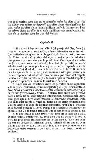 Bendiciones - berajot Ber 2, 1-3
que está escrito: para que así te acuerdes todos los días de tu vida
del día en que saliste de Egipto17
• Los días de tu vida significan los
días; todos los días de tu vida significan también las noches. Pero
los sabios dicen: los días de tu vida significan este mundo; todos los
días de tu vida incluyen los días del Mesías.
Capítulo JI
l. Si uno está leyendo en la Torá (el pasaje del Oye, Israel) y
llega el tiempo de su recitación, si hace intención en su interior
(de recitarlo), cumple con la obligación; de lo contrario, no cum-
ple. Entre un párrafo y otro (del Oye, Israel) se puede saludar a
otra persona por respeto y se le puede también responder al salu-
do. (Si uno se encuentra recitando) la mitad (del párrafo) se puede
saludar a otra persona por temor y se le puede responder (por la
misma razón) al saludo. Esta es la opinión de R. Meír. R. Yehudá
enseña que en la mitad se puede saludar a otro por temor y se
puede responder al saludo de otra persona por razón del respeto
debido; entre los párrafos se puede saludar por razón del respeto y
se puede responder al saludo de cualquier persona.
2. Estos son los intersticios entre los párrafos: entre la primera
y la segunda bendición, entre la segunda y el Oye, Israel, entre el
Oye, Israel y ocurrirá si obedecéis, entre ocurrirá si obedecéis y dijo,
entre dijo y verdadero y firme. R. Yehudá dice: entre dijo y verda-
dero y firme no se hace ninguna interrupción. Yehosúa ben Qorjá
dice: ¿por qué el Oye, Israel precede al ocurrirá si obedecéis? Para
que cada cual acepte el yugo del reino de los cielos primeramente
y luego acepte el yugo de los mandamientos. ¿Por qué el ocurrirá
si obedecéis precede al dijo? Porque el ocurrirá si obedecéis18
se
aplica al día y a la noche, mientras que el dijo sólo se aplica al día.
3. Si uno recita el Oye, Israel y no hace oír la letra a su oído,
cumple con su obligación. R. Yosé dice que no cumple. Si recita,
pero no pronuncia distintamente las letras, dice R. Yosé que cum-
ple con su obligación, mientras que R. Yehudá afirma que no cum-
ple. Si uno lee no guardando el orden, no cumple. Si uno lee y se
equivoca, debe comenzar de nuevo a partir del lugar donde se
equivocó.
17. Dt 16, 3.
18. Que habla del estudio de la Torá.
37
 