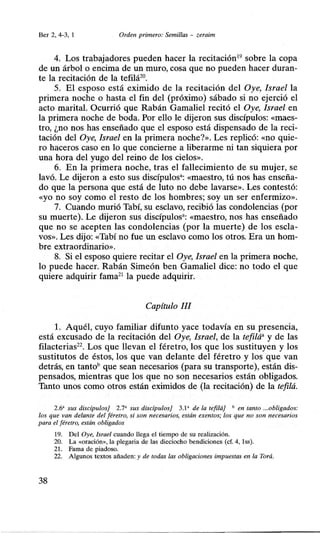 Ber 2, 4-3, 1 Orden primero: Semillas - zeraim
4. Los trabajadores pueden hacer la recitación19
sobre la copa
de un árbol o encima de un muro, cosa que no pueden hacer duran-
te la recitación de la tefilá20
•
5. El esposo está eximido de la recitación del Oye, Israel la
primera noche o hasta el fin del (próximo) sábado si no ejerció el
acto marital. Ocurrió que Rabán Gamaliel recitó el Oye, Israel en
la primera noche de boda. Por ello le dijeron sus discípulos: «maes-
tro, ¿no nos has enseñado que el esposo está dispensado de la reci-
tación del Oye, Israel en la primera noche?». Les replicó: «no quie-
ro haceros caso en lo que concierne a liberarme ni tan siquiera por
una hora del yugo del reino de los cielos».
6. En la primera noche, tras el fallecimiento de su mujer, se
lavó. Le dijeron a esto sus discípulos•: «maestro, tú nos has enseña-
do que la persona que está de luto no debe lavarse». Les contestó:
«yo no soy .como el resto de los hombres; soy un ser enfermizo».
7. Cuando murió Tabí, su esclavo, recibió las condolencias (por
su muerte). Le dijeron sus discípulos•: «maestro, nos has enseñado
que no se acepten las condolencias (por la muerte) de los escla-
vos». Les dijo: «Tabí no fue un esclavo como los otros. Era un hom-
bre extraordinario».
8. Si el esposo quiere recitar el Oye, Israel en la primera noche,
lo puede hacer. Rabán Simeón ben Gamaliel dice: no todo el que
quiere adquirir fama21
la puede adquirir.
Capítulo III
l. Aquél, cuyo familiar difunto yace todavía en su presencia,
está excusado de la recitación del Oye, Israel, de la tefilá• y de las
filacterias22
• Los que llevan el féretro, los que los sustituyen y los
sustitutos de éstos, los que van delante del féretro y los que van
detrás, en tantobque sean necesarios (para su transporte), están dis-
pensados, mientras que los que no son necesarios están obligados.
Tanto unos como otros están eximidos de (la recitación) de la tefilá.
2.6' sus discipulos] 2.7' sus discipulos] 3.1' de la tefilá) • en tanto ...obligados:
los que van delante del féretro, si son necesarios, están exentos; los que no son necesarios
para el féretro, están obligados
19. Del Oye, Israel cuando llega el tiempo de su realización.
20. La <<oración>>, la plegaria de las dieciocho bendiciones (cf. 4, lss).
21. Fama de piadoso.
22. Algunos textos añaden: y de todas las obligaciones impuestas en la Torá.
38
 