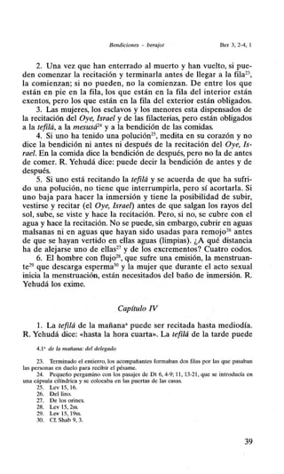 Bendiciones - berajot Ber 3, 2-4, 1
2. Una vez que han enterrado al muerto y han vuelto, si pue-
den comenzar la recitación y terminarla antes de llegar a la fila23,
la comienzan; si no pueden, no la comienzan. De entre los que
están en pie en la fila, los que están en la fila del interior están
exentos, pero los que están en la fila del exterior están obligados.
3. Las mujeres, los esclavos y los menores esta dispensados de
la recitación del Oye, Israel y de las filacterias, pero están obligados
a la tefilá, a la mesusá24
y a la bendición de las comidas.
4. Si uno ha tenido una polución25, medita en su corazón y no
dice la bendición ni antes ni después de la recitación del Oye, Is-
rael. En la comida dice la bendición de después, pero no la de antes
de comer. R. Yehudá dice: puede decir la bendición de antes y de
después.
5. Si uno está recitando la tefilá y se acuerda de que ha sufri-
do una polución, no tiene que interrumpirla, pero sí acortarla. Si
uno baja para hacer la inmersión y tiene la posibilidad de subir,
vestirse y recitar (el Oye, Israel) antes de que salgan los rayos del
sol, sube, se viste y hace la recitación. Pero, si no, se cubre con el
agua y hace la recitación. No se puede, sin embargo, cubrir en aguas
malsanas ni en aguas que hayan sido usadas para remojo26 antes
de que se hayan vertido en ellas aguas (limpias). ¿A qué distancia
ha de alejarse uno de ellas27 y de los excrementos? Cuatro codos.
6. El hombre con flujo28, que sufre una emisión, la menstruan-
te29 que descarga esperma30 y la mujer que durante el acto sexual
inicia la menstruación, están necesitados del baño de inmersión. R.
Yehudá los exime.
Capítulo IV
l. La tefilá de la mañana• puede ser recitada hasta mediodía.
R. Yehudá dice: «hasta la hora cuarta». La tefilá de la tarde puede
4.1' de la mañana: del delegado
23. Terminado el entierro, los acompañantes formaban dos filas por las que pasaban
las personas en duelo para recibir el pésame.
24. Pequeño pergamino con los pasajes de Dt 6, 4-9; 11 , 13-21, que se introducía en
una cápsula cilíndrica y se colocaba en las puertas de las casas.
25. Lev 15, 16.
26. Del lino.
27. De los orines.
28. Lev 15, 2ss.
29. Lev 15, 19ss.
30. Cf. Shab 9, 3.
39
 