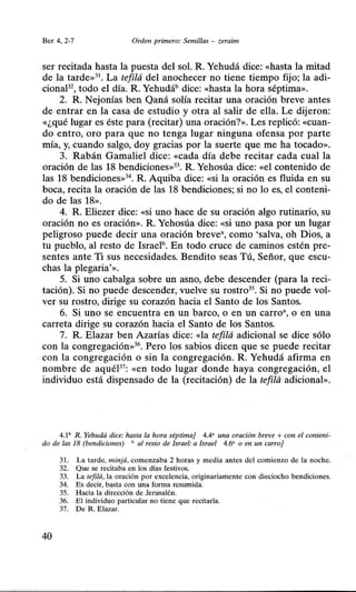 Ber 4, 2-7 Orden primero: Semillas - zeraim
ser recitada hasta la puesta del soL R Yehudá dice: «hasta la mitad
de la tarde»31
• La tefilá del anochecer no tiene tiempo fijo; la adi-
cionaP2, todo el día. R Yehudáb dice: «hasta la hora séptima».
2. R Nejonías ben Qaná solía recitar una oración breve antes
de entrar en la casa de estudio y otra al salir de ella. Le dijeron:
«¿qué lugar es éste para (recitar) una oración?». Les replicó: «cuan-
do entro, oro para que no tenga lugar ninguna ofensa por parte
mía, y, cuando salgo, doy gracias por la suerte que me ha tocado».
3. Rabán Gamaliel dice: «cada día debe recitar cada cual la
oración de las 18 bendiciones»33
• R Yehosúa dice: «el contenido de
las 18 bendiciones»34
• R Aquiba dice: «si la oración es fluida en su
boca, recita la oración de las 18 bendiciones; si no lo es, el conteni-
do de las 18».
4. R Eliezer dice: «Si uno hace de su oración algo rutinario, su
oración no es oración». R Yehosúa dice: «si uno pasa por un lugar
peligroso puede decir una oración breve", como 'salva, oh Dios, a
tu pueblo, al resto de Israelb. En todo cruce de caminos estén pre-
sentes ante Ti sus necesidades. Bendito seas Tú, Señor, que escu-
chas la plegaria'».
5. Si uno cabalga sobre un asno, debe descender (para la reci-
tación). Si no puede descender, vuelve su rostro35
• Si no puede vol-
ver su rostro, dirige su corazón hacia el Santo de los Santos.
6. Si uno se encuentra en un barco, o en un carro•, o en una
carreta dirige su corazón hacia el Santo de los Santos.
7. R Elazar ben Azarías dice: «la tefilá adicional se dice sólo
con la congregación»36
• Pero los sabios dicen que se puede recitar
con la congregación o sin la congregación. R Yehudá afirma en
nombre de aquéP7
: «en todo lugar donde haya congregación, el
individuo está dispensado de la (recitación) de la tefilá adicional».
4.1b R. Yehudá dice: hasta la hora séptima} 4.4' una oración breve + con el conteni-
do de las 18 (bendiciones) b al resto de Israel: a Israel 4.6" o en un carro}
31. La tarde, minjá, comenzaba 2 horas y media antes del comienzo de la noche.
32. Que se recitaba en los días festivos.
33. La tefilá, la oración por excelencia, originariamente con dieciocho bendiciones.
34. Es decir, basta con una forma resumida.
35. Hacia la dirección de Jerusalén.
36. El individuo particular no tiene que recitarla.
37. De R. Elazar.
40
 