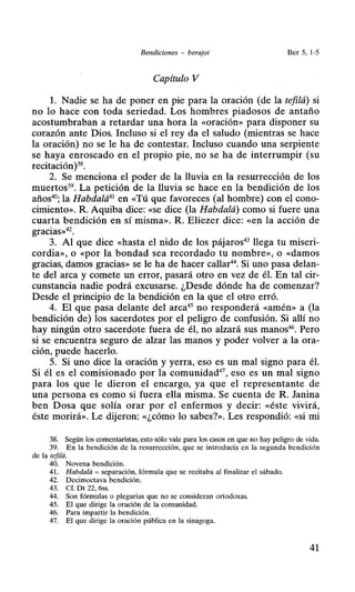 Bendiciones - berajot Ber 5, 1-5
Capítulo V
l. Nadie se ha de poner en pie para la oración (de la tefilá) si
no lo hace con toda seriedad. Los hombres piadosos de antaño
acostumbraban a retardar una hora la «oración» para disponer su
corazón ante Dios. Incluso si el rey da el saludo (mientras se hace
la oración) no se le ha de contestar. Incluso cuando una serpiente
se haya enroscado en el propio pie, no se ha de interrumpir (su
recitación)38
•
2. Se menciona el poder de la lluvia en la resurrección de los
muertos39
• La petición de la lluvia se hace en la bendición de los
años40
; la Habdalá41
en «Tú que favoreces (al hombre) con el cono-
cimiento». R. Aquiba dice: «se dice (la Habdalá) como si fuere una
cuarta bendición en sí misma». R. Eliezer dice: «en la acción de
gracias»42
•
3. Al que dice «hasta el nido de los pájaros43
llega tu miseri-
cordia», o «por la bondad sea recordado tu nombre», o «damos
gracias, damos gracias» se le ha de hacer callar44
• Si uno pasa delan-
te del arca y comete un error, pasará otro en vez de él. En tal cir-
cunstancia nadie podrá excusarse. ¿Desde dónde ha de comenzar?
Desde el principio de la bendición en la que el otro erró.
4. El que pasa delante del arca45
no responderá «amén» a (la
bendición de) los sacerdotes por el peligro de confusión. Si allí no
hay ningún otro sacerdote fuera de él, no alzará sus manos46
• Pero
si se encuentra seguro de alzar las manos y poder volver a la ora-
ción, puede hacerlo.
5. Si uno dice la oración y yerra, eso es un mal signo para él.
Si él es el comisionado por la comunidad47
, eso es un mal signo
para los que le dieron el encargo, ya que el representante de
una persona es como si fuera ella misma. Se cuenta de R. Janina
ben Dosa que solía orar por el enfermos y decir: «éste vivirá,
éste morirá». Le dijeron: «¿cómo lo sabes?». Les respondió: «si mi
38. Según los comentaristas, esto sólo vale para los casos en que no hay peligro de vida.
39. En la bendición de la resurrección, que se introducía en la segunda bendición
de la tefilá.
40. Novena bendición.
41. Habdalá =separación, fórmula que se recitaba al finalizar el sábado.
42. Decimoctava bendición.
43. Cf. Dt 22, 6ss.
44. Son fórmulas o plegarias que no se consideran ortodoxas.
45. El que dirige la oración de la comunidad.
46. Para impartir la bendición.
47. El que dirige la oración pública en la sinagoga.
41
 