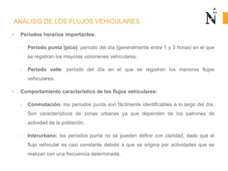 ANÁLISIS DE LOS FLUJOS VEHICULARES
• Períodos horarios importantes:
- Período punta (pico): período del día (generalmente entre 1 y 3 horas) en el que
se registran los mayores volúmenes vehiculares.
- Período valle: período del día en el que se registran los menores flujos
vehiculares.
• Comportamiento característico de los flujos vehiculares:
- Conmutación: los períodos punta son fácilmente identificables a lo largo del día.
Son característicos de zonas urbanas ya que dependen de los patrones de
actividad de la población.
- Interurbano: los períodos punta no se pueden definir con claridad, dado que el
flujo vehicular es casi constante debido a que se origina por actividades que se
realizan con una frecuencia determinada.
 