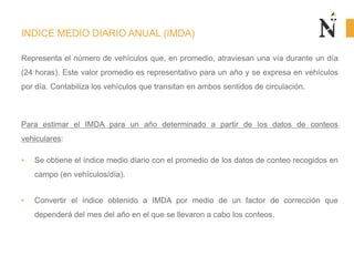 INDICE MEDIO DIARIO ANUAL (IMDA)
Representa el número de vehículos que, en promedio, atraviesan una vía durante un día
(24 horas). Este valor promedio es representativo para un año y se expresa en vehículos
por día. Contabiliza los vehículos que transitan en ambos sentidos de circulación.
Para estimar el IMDA para un año determinado a partir de los datos de conteos
vehiculares:
• Se obtiene el índice medio diario con el promedio de los datos de conteo recogidos en
campo (en vehículos/día).
• Convertir el índice obtenido a IMDA por medio de un factor de corrección que
dependerá del mes del año en el que se llevaron a cabo los conteos.
 