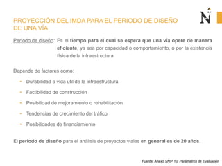 PROYECCIÓN DEL IMDA PARA EL PERIODO DE DISEÑO
DE UNA VÍA
Período de diseño: Es el tiempo para el cual se espera que una vía opere de manera
eficiente, ya sea por capacidad o comportamiento, o por la existencia
física de la infraestructura.
Depende de factores como:
• Durabilidad o vida útil de la infraestructura
• Factibilidad de construcción
• Posibilidad de mejoramiento o rehabilitación
• Tendencias de crecimiento del tráfico
• Posibilidades de financiamiento
El período de diseño para el análisis de proyectos viales en general es de 20 años.
Fuente: Anexo SNIP 10: Parámetros de Evaluación
 