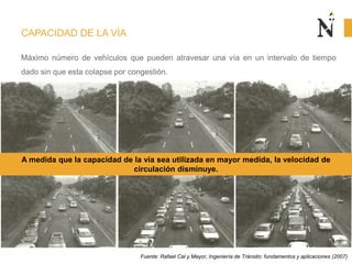 CAPACIDAD DE LA VÍA
Máximo número de vehículos que pueden atravesar una vía en un intervalo de tiempo
dado sin que esta colapse por congestión.
Fuente: Rafael Cal y Mayor, Ingeniería de Tránsito: fundamentos y aplicaciones (2007)
A medida que la capacidad de la vía sea utilizada en mayor medida, la velocidad de
circulación disminuye.
 