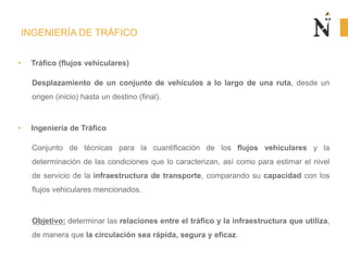 INGENIERÍA DE TRÁFICO
• Tráfico (flujos vehiculares)
Desplazamiento de un conjunto de vehículos a lo largo de una ruta, desde un
origen (inicio) hasta un destino (final).
• Ingeniería de Tráfico
Conjunto de técnicas para la cuantificación de los flujos vehiculares y la
determinación de las condiciones que lo caracterizan, así como para estimar el nivel
de servicio de la infraestructura de transporte, comparando su capacidad con los
flujos vehiculares mencionados.
Objetivo: determinar las relaciones entre el tráfico y la infraestructura que utiliza,
de manera que la circulación sea rápida, segura y eficaz.
 