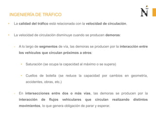 INGENIERÍA DE TRÁFICO
• La calidad del tráfico está relacionada con la velocidad de circulación.
• La velocidad de circulación disminuye cuando se producen demoras:
- A lo largo de segmentos de vía, las demoras se producen por la interacción entre
los vehículos que circulan próximos a otros:
• Saturación (se ocupa la capacidad al máximo o se supera)
• Cuellos de botella (se reduce la capacidad por cambios en geometría,
accidentes, obras, etc.)
- En intersecciones entre dos o más vías, las demoras se producen por la
interacción de flujos vehiculares que circulan realizando distintos
movimientos, lo que genera obligación de parar y esperar.
 
