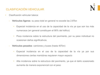 CLASIFICACIÓN VEHICULAR
• Clasificación vehicular básica:
- Vehículos ligeros: su peso total en general no excede las 2.8Ton
• Especial incidencia en el uso de la capacidad de la vía ya que son los más
numerosos (en general constituyen el 90% del tráfico)
• Poca incidencia sobre la estructura del pavimento, por su peso individual no
ocasionan daños significativos.
- Vehículos pesados: camiones y buses (hasta 40Ton)
• Especial incidencia en el uso de la capacidad de la vía ya por sus
dimensiones ciertas maniobras requieren mayor espacio
• Alta incidencia sobre la estructura del pavimento, ya que el daño ocasionado
aumenta de manera exponencial con el peso
 
