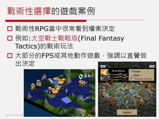 戰術性選擇的遊戲案例
 戰術性RPG當中很常看到權衡決定
 例如:太空戰士戰略版(Final Fantasy
Tactics)的戰術玩法
 大部分的FPS或其他動作遊戲，強調以直覺做
出決定
 
