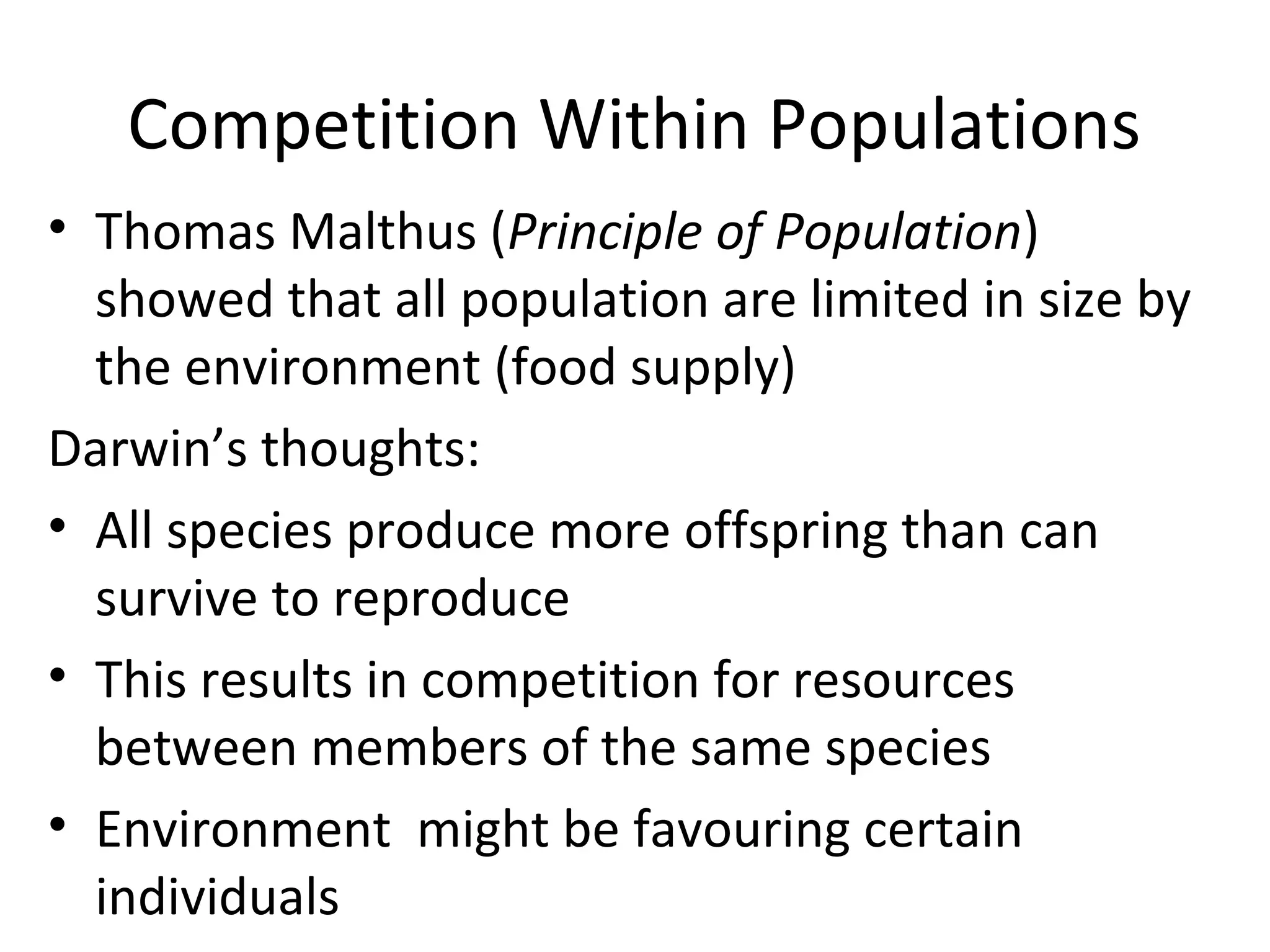 Competition Within Populations
• Thomas Malthus (Principle of Population)
showed that all population are limited in size by
the environment (food supply)
Darwin’s thoughts:
• All species produce more offspring than can
survive to reproduce
• This results in competition for resources
between members of the same species
• Environment might be favouring certain
individuals

 