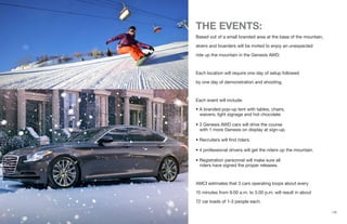 THE EVENTS:
Based out of a small branded area at the base of the mountain,
skiers and boarders will be invited to enjoy an unexpected
ride up the mountain in the Genesis AWD.
Each location will require one day of setup followed
by one day of demonstration and shooting.
Each event will include:
• A branded pop-up tent with tables, chairs,
waivers, light signage and hot chocolate
• 3 Genesis AWD cars will drive the course
with 1 more Genesis on display at sign-up.
• Recruiters will find riders.
• 4 professional drivers will get the riders up the mountain.
• Registration personnel will make sure all
riders have signed the proper releases.
AMCI estimates that 3 cars operating loops about every
15 minutes from 9.00 a.m. to 3.00 p.m. will result in about
72 car loads of 1-3 people each.
{10}
 