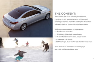 {11}
THE CONTENT:
These Genesis AWD will be completely sharable events.
It combines the right buyer demographics with the product
performing as promised. From riders tweeting from the locations
to engaging videos on YouTube, this content will be shared.
AMCI recommends completing the following items:
• 2 :90 videos, one per location
• 2 :30 cutdowns of the videos, one per location
• 2 :15 pre-roll cutdowns of the videos, one per location
• 10 Vine videos, 5 per location
• 100 iPhoto images, 50 per location to be shared on social media.
All the above can be delivered in a documentary style
or in a style with higher production value.
 