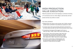 {12}
HIGH PRODUCTION
VALUE EXECUTION:
While this production will not have trappings or overhead of shooting
a TV commercial, such as a video village or craft services, the final
product will look very similar on screen.
This version will feature:
• Rigging all the cars going up the mountain with 3 GoPro cameras
so each rider’s comments in the Genesis are captured on video.
• 2 camera crews with sound recording will shoot comment from
the riders before and after the ride, B-roll and product action shots.
• 3 smartphone harnesses will be rigged in all 3 cars so
riders can take a “selfie” video of their ride to share that day.
• In this version, there will be people to help riders load
their skis/boards, harness their smartphone, unload
skis/boards, unharness their smart phone and help
them upload their “selfie” video with a unique hashtag.
• This version would employ an iPhotographer with
the sole purpose of capturing 100 images that are
sharable for mobile devices and tablets.
 