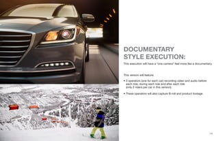 {13}
DOCUMENTARY
STYLE EXECUTION:
This execution will have a “one camera” feel more like a documentary.
This version will feature:
• 3 operators (one for each car) recording video and audio before
each ride, during each ride and after each ride
(only 2 riders per car in this version).
• These operators will also capture B-roll and product footage.
 