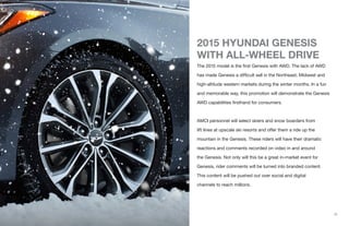 2015 HYUNDAI GENESIS
WITH ALL-WHEEL DRIVE
The 2015 model is the first Genesis with AWD. The lack of AWD
has made Genesis a difficult sell in the Northeast, Midwest and
high-altitude western markets during the winter months. In a fun
and memorable way, this promotion will demonstrate the Genesis
AWD capabilities firsthand for consumers.
AMCI personnel will select skiers and snow boarders from
lift lines at upscale ski resorts and offer them a ride up the
mountain in the Genesis. These riders will have their dramatic
reactions and comments recorded on video in and around
the Genesis. Not only will this be a great in-market event for
Genesis, rider comments will be turned into branded content.
This content will be pushed out over social and digital
channels to reach millions.
{1}
 