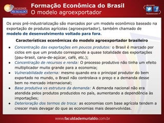 Formação Econômica do Brasil
O modelo agroexportador
Os anos pré-industrialização são marcados por um modelo econômico baseado na
exportação de produtos agrícolas (agroexportador), também chamado de
modelo de desenvolvimento voltado para fora.
Características econômicas do modelo agroexportador brasileiro
● Concentração das exportações em poucos produtos: o Brasil é marcado por
ciclos em que um produto corresponde a quase totalidade das exportações
(pau-brasil, cana-de-açúcar, café, etc.);
● Concentração de recursos e renda: O processo produtivo não tinha um efeito
multiplicador muito grande para a economia;
● Vulnerabilidade externa: mesmo quando era o principal produtor do bem
exportado no mundo, o Brasil não controlava o preço e a demanda desse
bem no mercado internacional;
● Base produtiva vs estrutura da demanda: A demanda nacional não era
atendida pelos produtos produzidos no país, aumentando a dependência às
importações;
● Deterioração dos termos de troca: as economias com base agrícola tendem a
crescer mais devagar do que as economias mais desenvolvidas.
 
