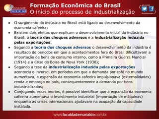 Formação Econômica do Brasil
O início do processo de industrialização
● O surgimento da indústria no Brasil está ligado ao desenvolvimento da
economia cafeeira;
● Existem dois efeitos que explicam o desenvolvimento inicial da indústria no
Brasil: a teoria dos choques adversos e a industrialização induzida
pelas exportações;
● Segundo a teoria dos choques adversos o desenvolvimento da indústria é
resultado de períodos em que a acontecimentos fora do Brasil dificultavam a
importação de bens de consumo interno, como a Primeira Guerra Mundial
(1914) e a Crise da Bolsa de Nova York (1930);
● Segundo a tese da industrialização induzida pelas exportações
acontecia o inverso, em períodos em que a demanda por café no mundo
aumentava, a expansão da economia cafeeira impulsionava (externalidades)
renda e emprego no país, consequentemente a demanda por bens
industrializados;
● Conjugando essas teorias, é possível identificar que a expansão da economia
cafeeira aumentava o investimento industrial (importação de máquinas)
enquanto as crises internacionais ajudavam na ocupação da capacidade
instalada.
 
