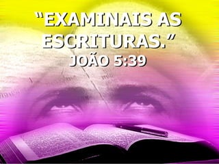 “EXAMINAIS AS
ESCRITURAS.”
JOÃO 5:39
 