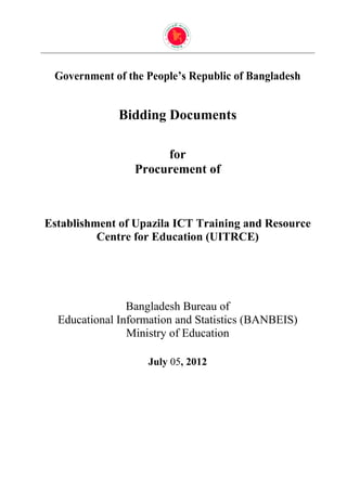 Government of the People’s Republic of Bangladesh


              Bidding Documents

                      for
                 Procurement of



Establishment of Upazila ICT Training and Resource
          Centre for Education (UITRCE)




                Bangladesh Bureau of
  Educational Information and Statistics (BANBEIS)
                Ministry of Education

                    July 05, 2012
 