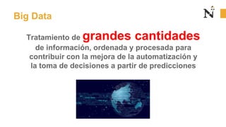 Big Data
Tratamiento de grandes cantidades
de información, ordenada y procesada para
contribuir con la mejora de la automatización y
la toma de decisiones a partir de predicciones
 