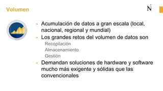 Volumen
 Acumulación de datos a gran escala (local,
nacional, regional y mundial)
 Los grandes retos del volumen de datos son
Recopilación
Almacenamiento
Gestión
 Demandan soluciones de hardware y software
mucho más exigente y sólidas que las
convencionales
 