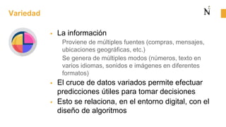 Variedad
 La información
Proviene de múltiples fuentes (compras, mensajes,
ubicaciones geográficas, etc.)
Se genera de múltiples modos (números, texto en
varios idiomas, sonidos e imágenes en diferentes
formatos)
 El cruce de datos variados permite efectuar
predicciones útiles para tomar decisiones
 Esto se relaciona, en el entorno digital, con el
diseño de algoritmos
 