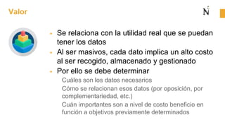 Valor
 Se relaciona con la utilidad real que se puedan
tener los datos
 Al ser masivos, cada dato implica un alto costo
al ser recogido, almacenado y gestionado
 Por ello se debe determinar
Cuáles son los datos necesarios
Cómo se relacionan esos datos (por oposición, por
complementariedad, etc.)
Cuán importantes son a nivel de costo beneficio en
función a objetivos previamente determinados
 