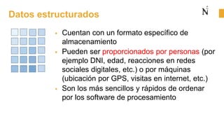 Datos estructurados
 Cuentan con un formato específico de
almacenamiento
 Pueden ser proporcionados por personas (por
ejemplo DNI, edad, reacciones en redes
sociales digitales, etc.) o por máquinas
(ubicación por GPS, visitas en internet, etc.)
 Son los más sencillos y rápidos de ordenar
por los software de procesamiento
 