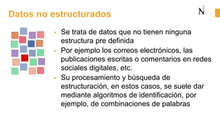 Datos no estructurados
 Se trata de datos que no tienen ninguna
estructura pre definida
 Por ejemplo los correos electrónicos, las
publicaciones escritas o comentarios en redes
sociales digitales, etc.
 Su procesamiento y búsqueda de
estructuración, en estos casos, se suele dar
mediante algoritmos de identificación, por
ejemplo, de combinaciones de palabras
 