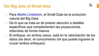 Del Big data al Small data
 Para Martin Lindstrom, el Small Data es la evolución
natural del Big Data
 De lo que se trata es de prestar atención a detalles
específicos que complementen las proyecciones
obtenidas de forma masiva
 El enfoque, en ambos casos, está en la valorización de los
datos (es decir, el conocimiento útil que pueda lograrse al
cruzar ambos enfoques)
 