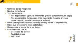 Lista de cotejo
 Nombres de los integrantes
 Nombre del software
 Tipo de software
 Por disponibilidad (gratuito totalmente, gratuito parcialmente, de pago)
 Por funcionalidad (funciona en línea libremente, funciona en línea
previo registro, se debe descargar e instalar)
 Breve descripción de cómo funciona (úsenlo y narren la experiencia)
 Datos que proporciona (sean detallados)
 Usos que se le puede dar a los datos
 Evaluación del 1 al 10
 Usabilidad del diseño
 Facilidad de uso
 Velocidad
 