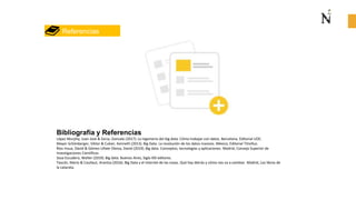 Bibliografía y Referencias
López Murphy, Juan José & Zarza, Gonzalo (2017). La ingeniería del big data. Cómo trabajar con datos. Bercelona, Editorial UOC.
Mayer-Schönberger, Viktor & Cukier, Kenneth (2013). Big Data. La revolución de los datos masivos. México, Editorial Titivillus.
Ríos Insua, David & Gómez-Ullate Oteiza, David (2019). Big data. Conceptos, tecnologías y aplicaciones. Madrid, Consejo Superior de
Investigaciones Científicas
Sosa Escudero, Walter (2019). Big data. Buenos Aires, Siglo XXI editores.
Tascón, Mario & Coullaut, Arantza (2016). Big Data y el Internet de las cosas. Qué hay detrás y cómo nos va a cambiar. Madrid, Los libros de
la catarata.
Referencias
 